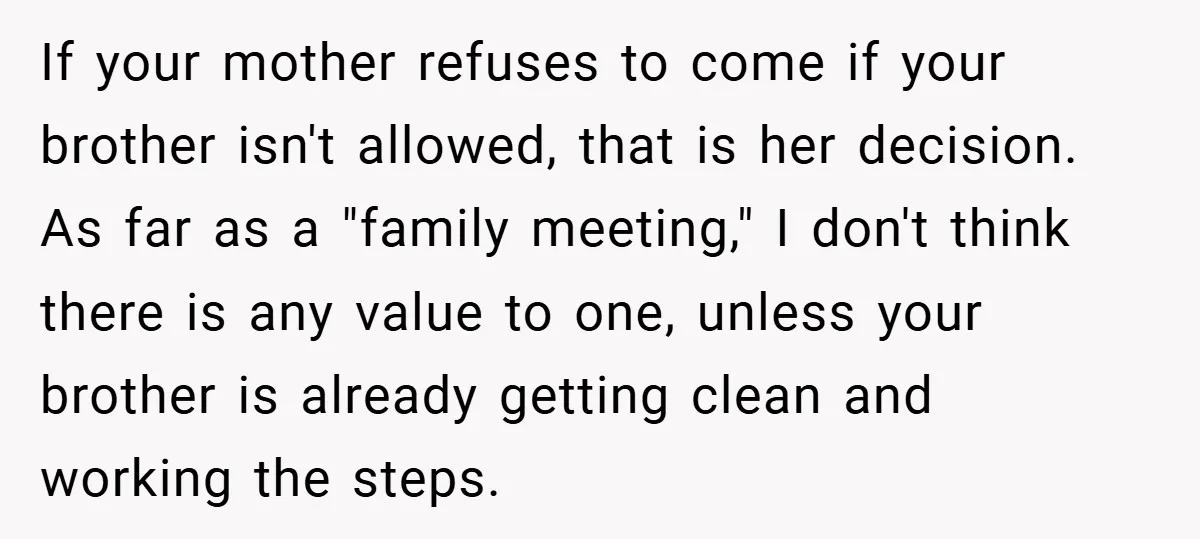 If your mother refuses to come if your brother isn't allowed, that is her decision. As far as a "family meeting," I don't think there is any value to one,...
