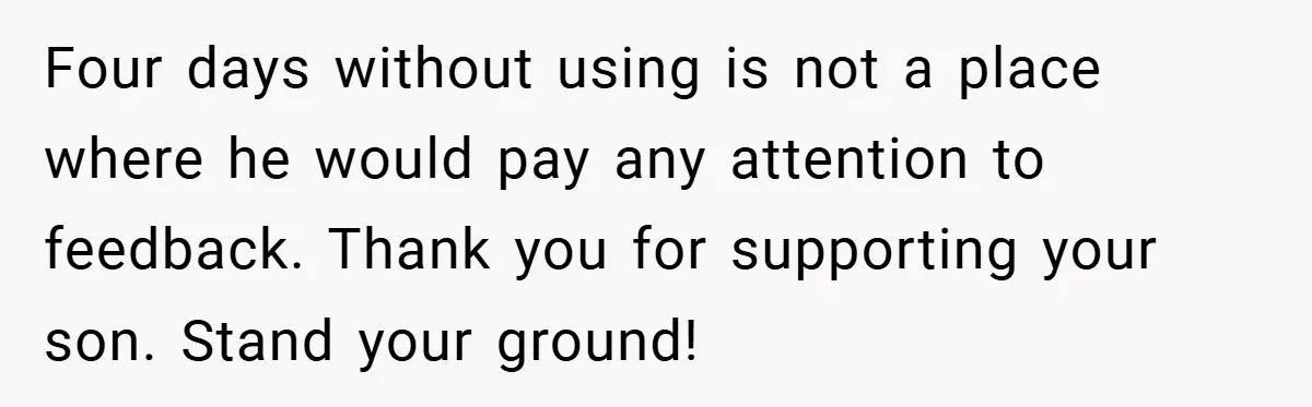 Four days without using is not a place where he would pay any attention to feedback. Thank you for supporting your son. Stand your ground!