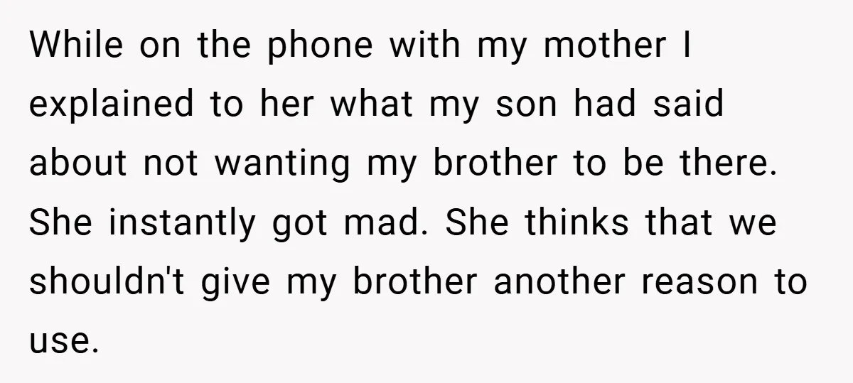 While on the phone with my mother I explained to her what my son had said about not wanting my brother to be there. She instantly got mad. She thinks...