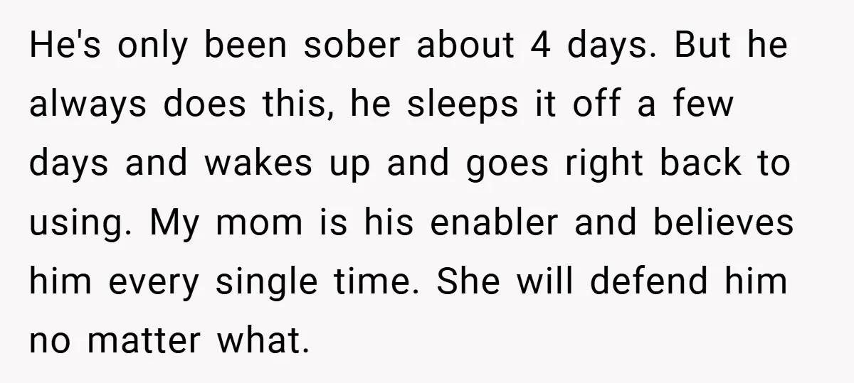 He's only been sober about 4 days. But he always does this, he sleeps it off a few days and wakes up and goes right back to using. My mom...