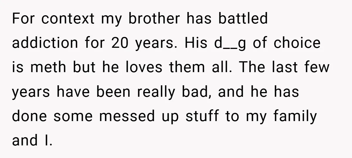 For context my brother has battled addiction for 20 years. His d__g of choice is meth but he loves them all. The last few years have been really bad, and...
