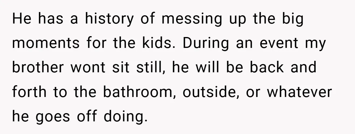 He has a history of messing up the big moments for the kids. During an event my brother wont sit still, he will be back and forth to the bathroom,...