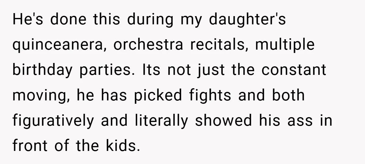 He's done this during my daughter's quinceanera, orchestra recitals, multiple birthday parties. Its not just the constant moving, he has picked fights and both figuratively and literally showed his ass...