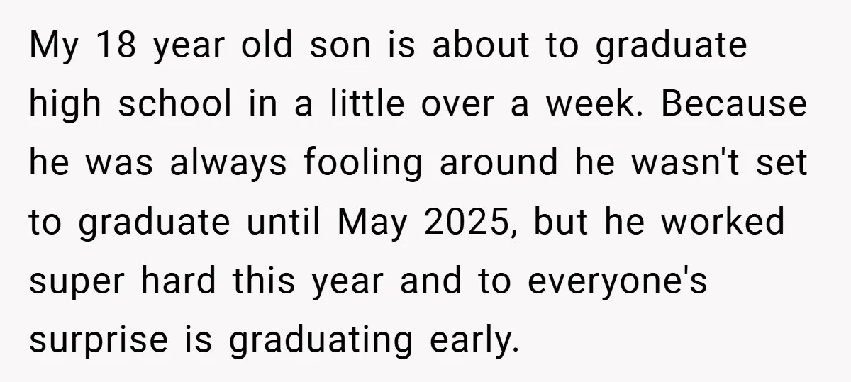My 18 year old son is about to graduate high school in a little over a week. Because he was always fooling around he wasn't set to graduate until May...