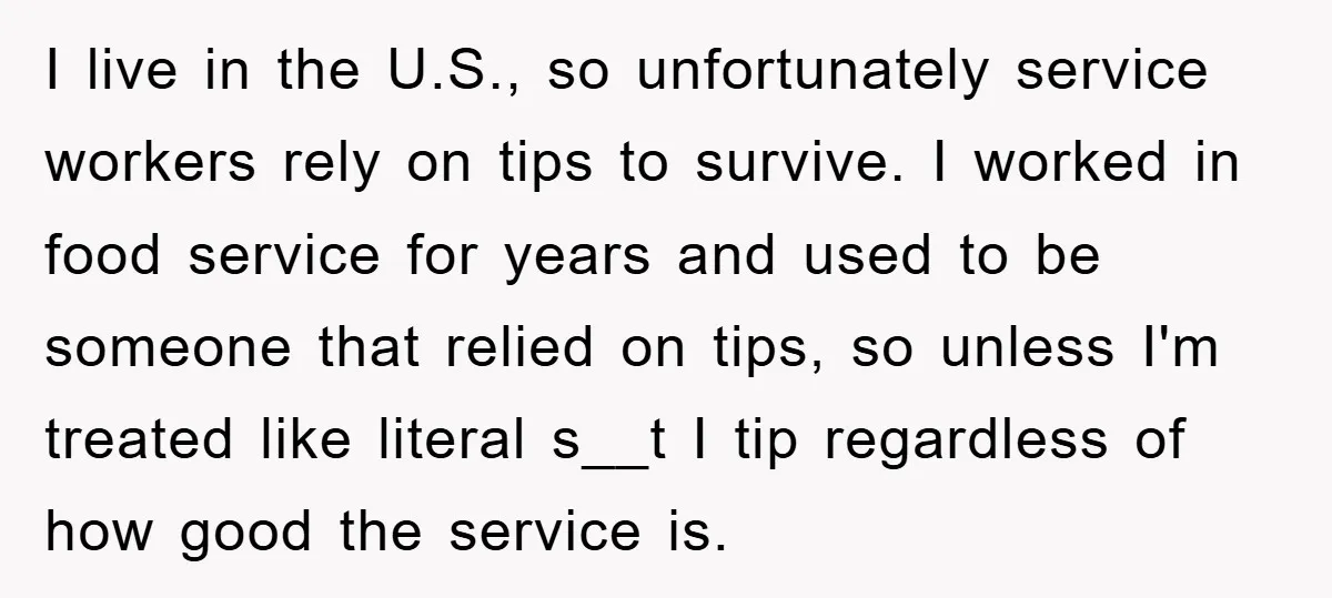 I live in the U.S., so unfortunately service workers rely on tips to survive. I worked in food service for years and used to be someone that relied on tips,...