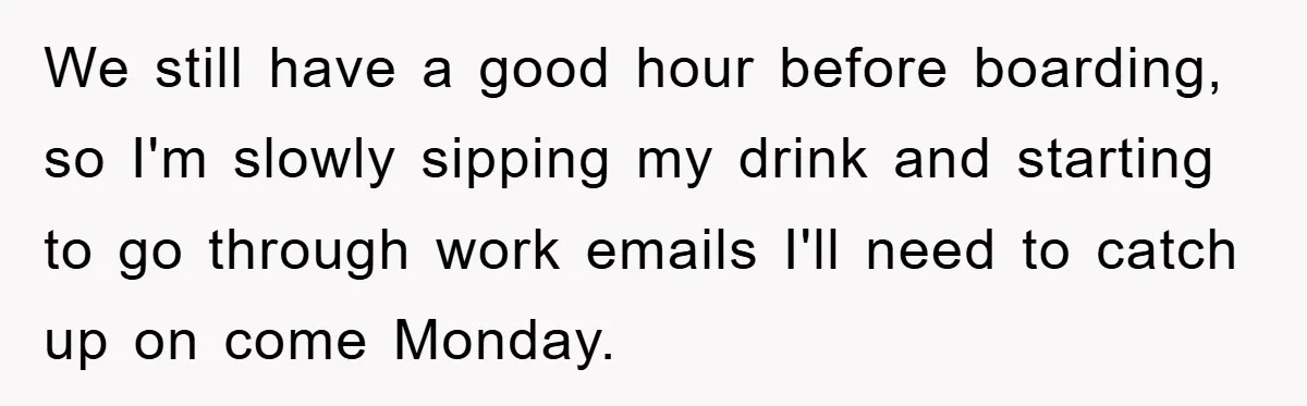 We still have a good hour before boarding, so I'm slowly sipping my drink and starting to go through work emails I'll need to catch up on come Monday.