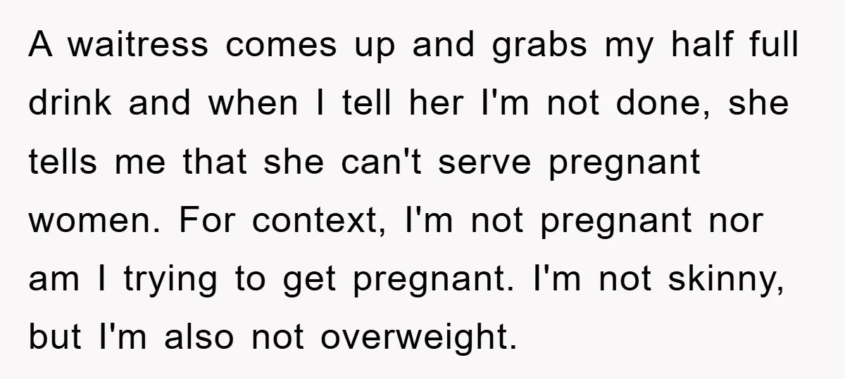 A waitress comes up and grabs my half full drink and when I tell her I'm not done, she tells me that she can't serve pregnant women. For context, I'm...