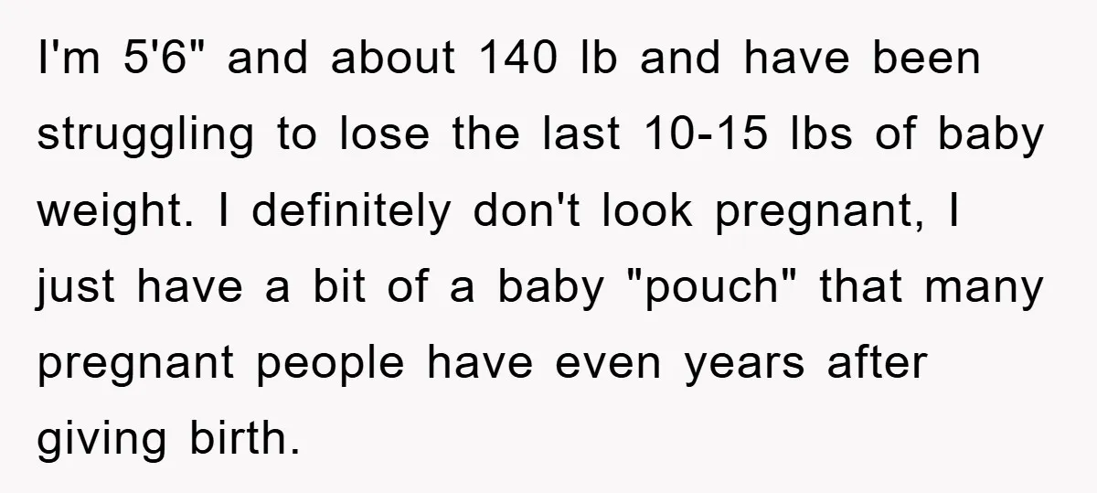 I'm 5'6" and about 140 lb and have been struggling to lose the last 10-15 lbs of baby weight. I definitely don't look pregnant, I just have a bit of...