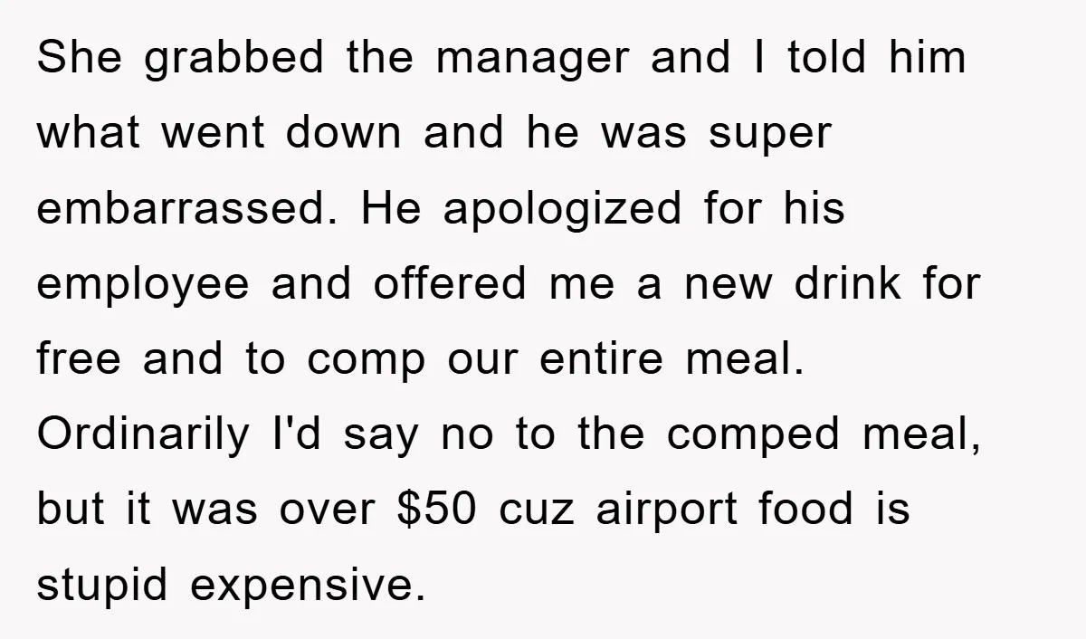 She grabbed the manager and I told him what went down and he was super embarrassed. He apologized for his employee and offered me a new drink for free and...