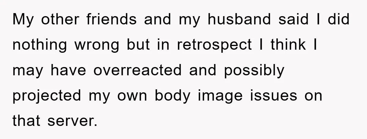My other friends and my husband said I did nothing wrong but in retrospect I think I may have overreacted and possibly projected my own body image issues on that...