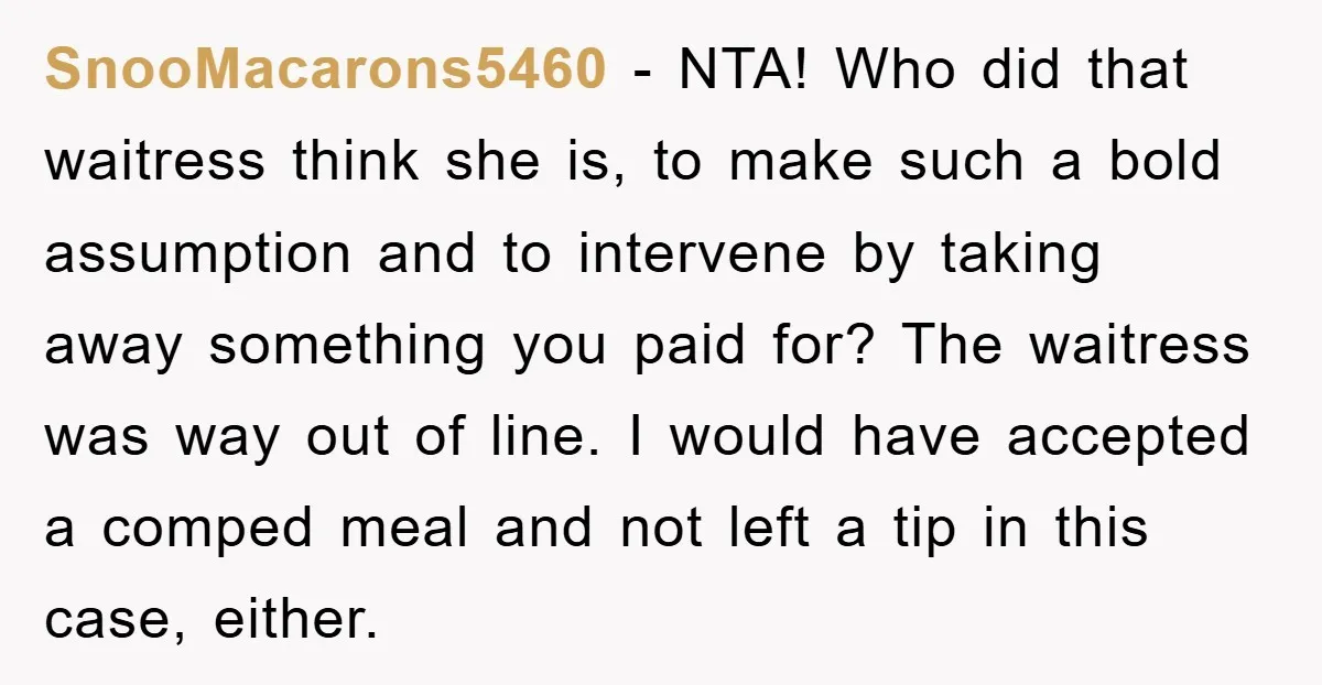 SnooMacarons5460 − NTA! Who did that waitress think she is, to make such a bold assumption and to intervene by taking away something you paid for? The waitress was way...
