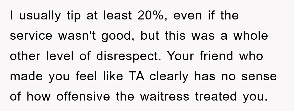 I usually tip at least 20%, even if the service wasn't good, but this was a whole other level of disrespect. Your friend who made you feel like TA clearly...