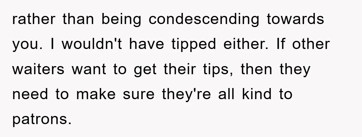 rather than being condescending towards you. I wouldn't have tipped either. If other waiters want to get their tips, then they need to make sure they're all kind to patrons.