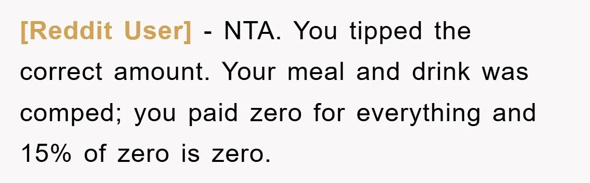 [Reddit User] − NTA. You tipped the correct amount. Your meal and drink was comped; you paid zero for everything and 15% of zero is zero.