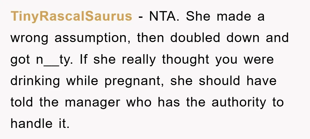 TinyRascalSaurus − NTA. She made a wrong assumption, then doubled down and got n__ty. If she really thought you were drinking while pregnant, she should have told the manager who...