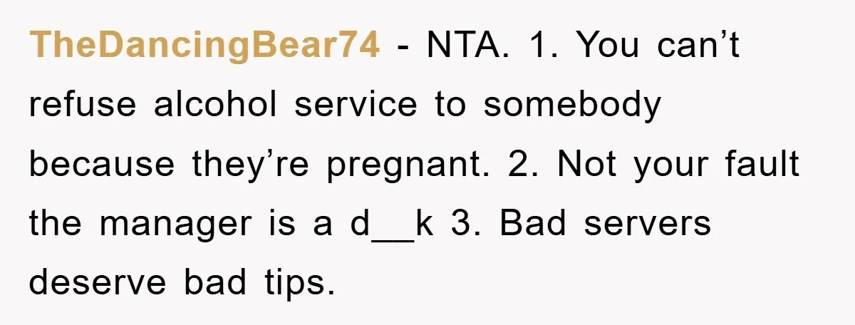 TheDancingBear74 − NTA. 1. You can’t refuse alcohol service to somebody because they’re pregnant. 2. Not your fault the manager is a d__k 3. Bad servers deserve bad tips.
