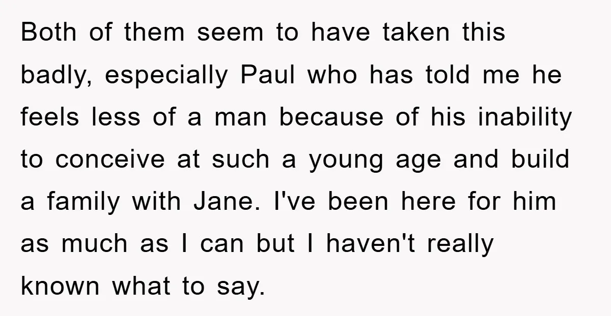 Both of them seem to have taken this badly, especially Paul who has told me he feels less of a man because of his inability to conceive at such a...
