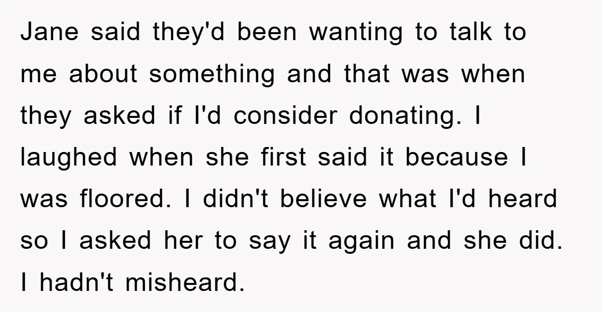 Jane said they'd been wanting to talk to me about something and that was when they asked if I'd consider donating. I laughed when she first said it because I...