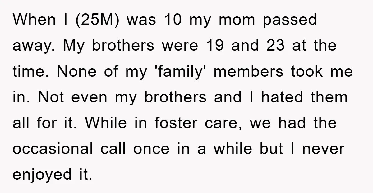 When I (25M) was 10 my mom passed away. My brothers were 19 and 23 at the time. None of my 'family' members took me in. Not even my brothers...