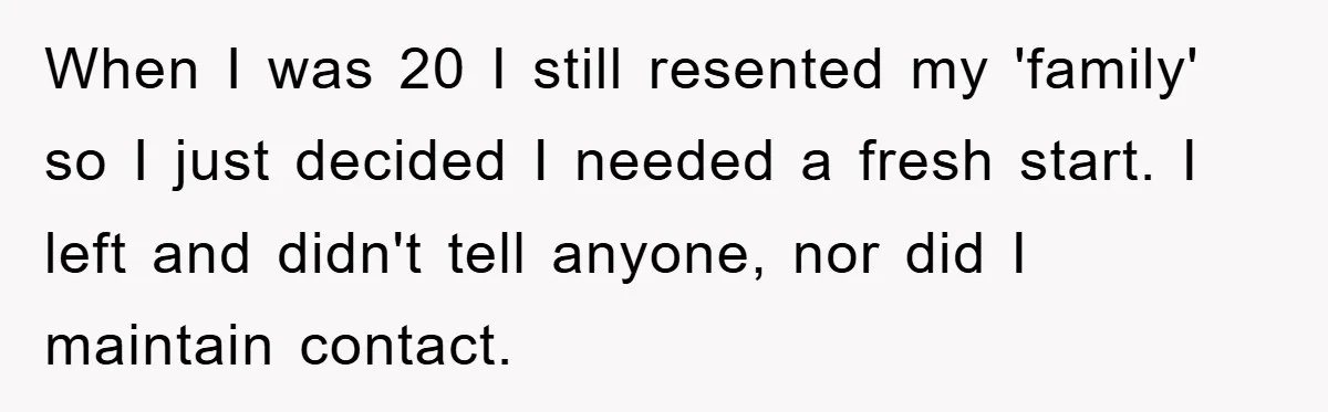 When I was 20 I still resented my 'family' so I just decided I needed a fresh start. I left and didn't tell anyone, nor did I maintain contact.