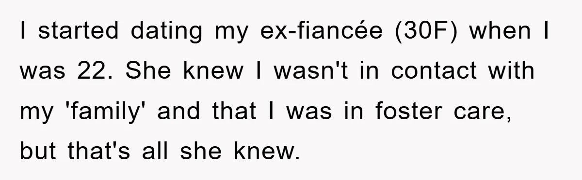 I started dating my ex-fiancée (30F) when I was 22. She knew I wasn't in contact with my 'family' and that I was in foster care, but that's all she...