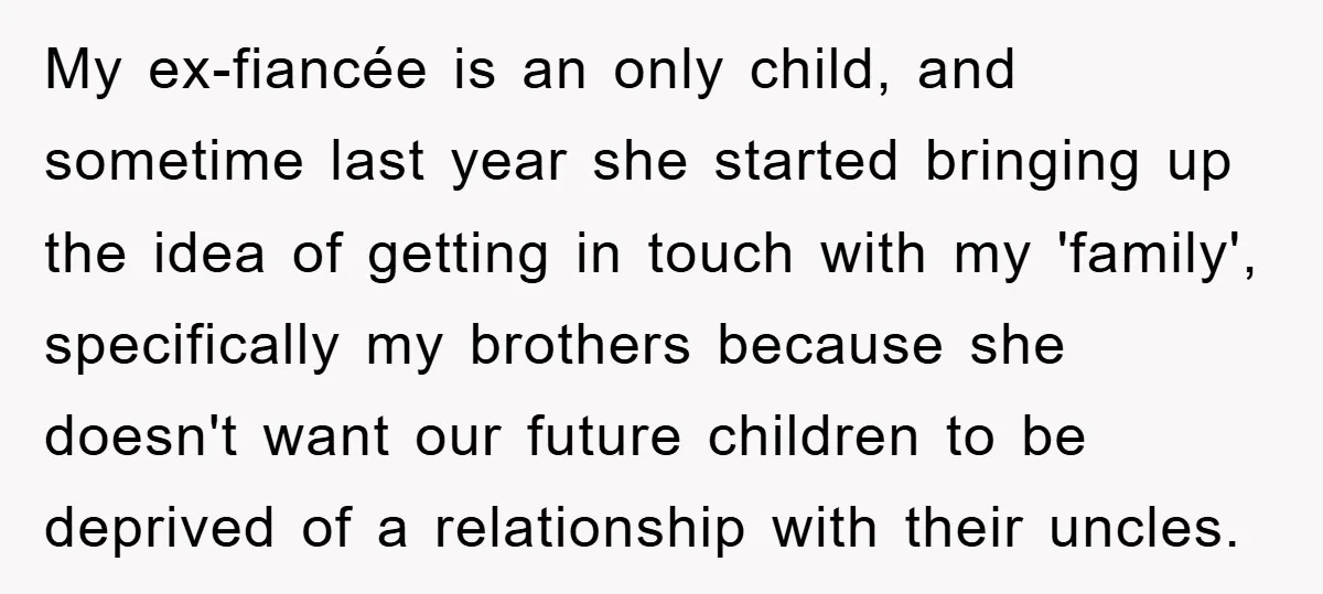 My ex-fiancée is an only child, and sometime last year she started bringing up the idea of getting in touch with my 'family', specifically my brothers because she doesn't want...