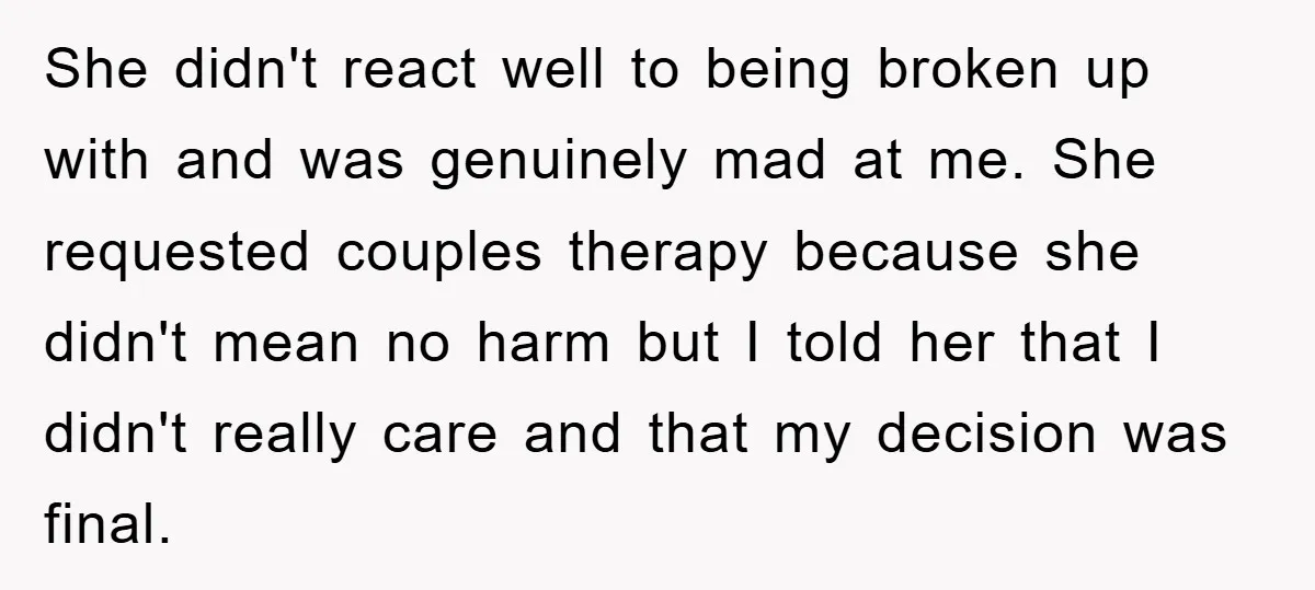 She didn't react well to being broken up with and was genuinely mad at me. She requested couples therapy because she didn't mean no harm but I told her that...