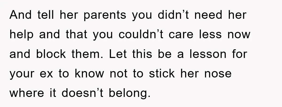 And tell her parents you didn’t need her help and that you couldn’t care less now and block them. Let this be a lesson for your ex to know not...