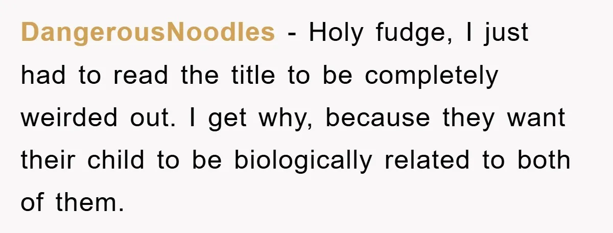 DangerousNoodIes − Holy fudge, I just had to read the title to be completely weirded out. I get why, because they want their child to be biologically related to both...