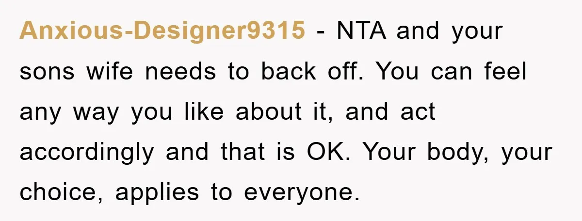 Anxious-Designer9315 − NTA and your sons wife needs to back off. You can feel any way you like about it, and act accordingly and that is OK. Your body, your...