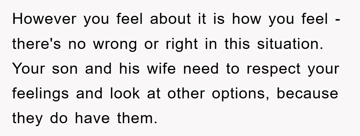 However you feel about it is how you feel - there's no wrong or right in this situation. Your son and his wife need to respect your feelings and look...