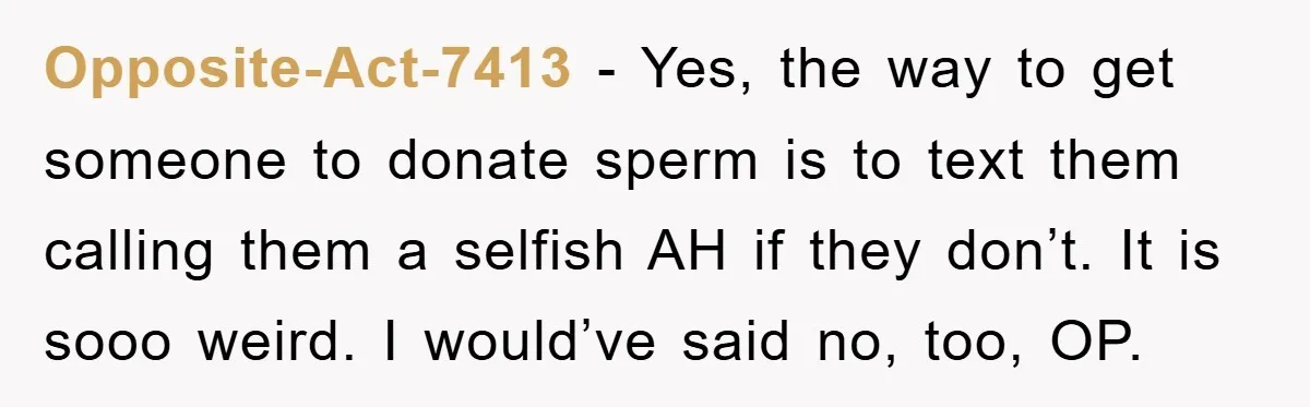 Opposite-Act-7413 − Yes, the way to get someone to donate sperm is to text them calling them a selfish AH if they don’t. It is sooo weird. I would’ve said...