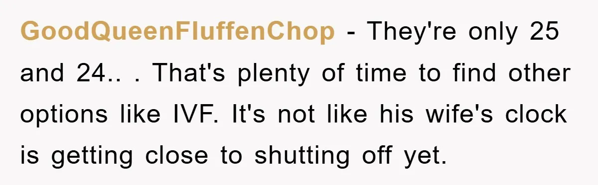 GoodQueenFluffenChop − They're only 25 and 24.. . That's plenty of time to find other options like IVF. It's not like his wife's clock is getting close to shutting off...