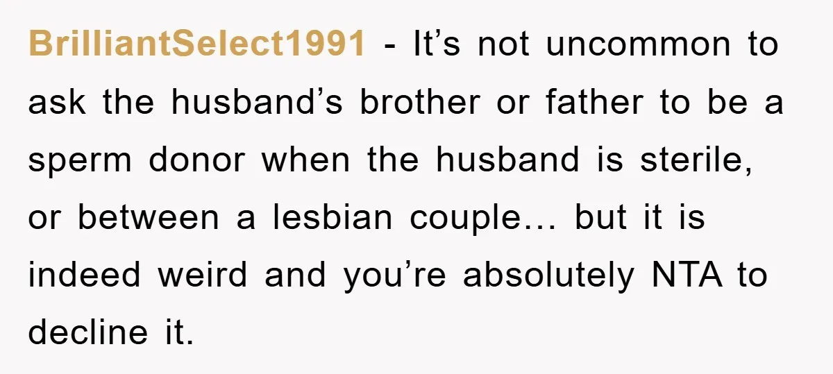 BrilliantSelect1991 − It’s not uncommon to ask the husband’s brother or father to be a sperm donor when the husband is sterile, or between a lesbian couple… but it is...