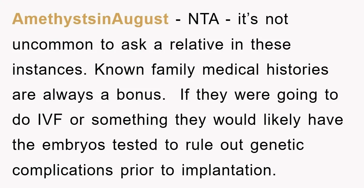 AmethystsinAugust − NTA - it’s not uncommon to ask a relative in these instances. Known family medical histories are always a bonus. If they were going to do IVF or...
