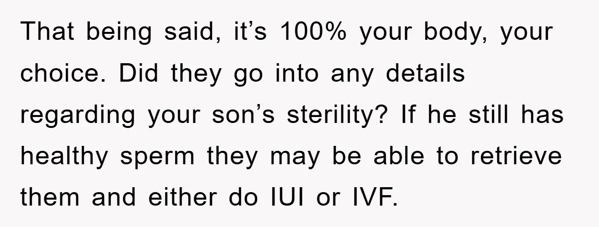 That being said, it’s 100% your body, your choice. Did they go into any details regarding your son’s sterility? If he still has healthy sperm they may be able to...