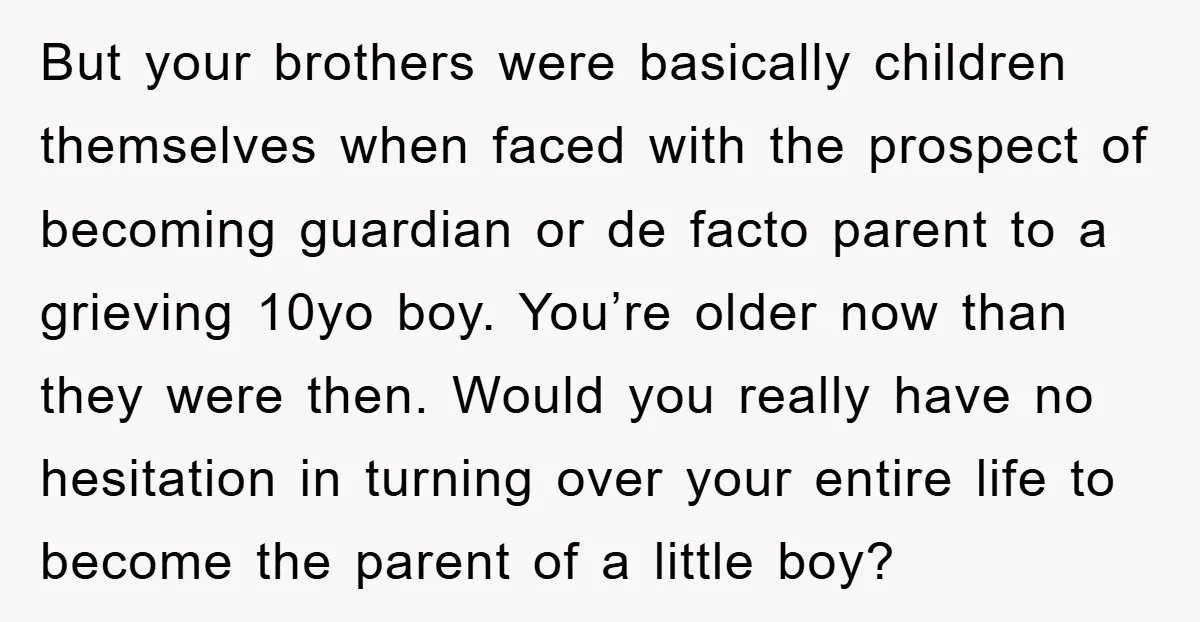 But your brothers were basically children themselves when faced with the prospect of becoming guardian or de facto parent to a grieving 10yo boy. You’re older now than they were...