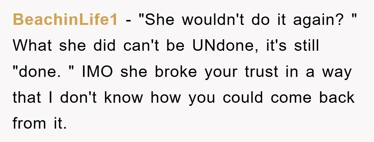 BeachinLife1 − "She wouldn't do it again? " What she did can't be UNdone, it's still "done. " IMO she broke your trust in a way that I don't know...