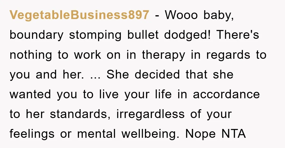 VegetableBusiness897 − Wooo baby, boundary stomping bullet dodged! There's nothing to work on in therapy in regards to you and her. ... She decided that she wanted you to live...