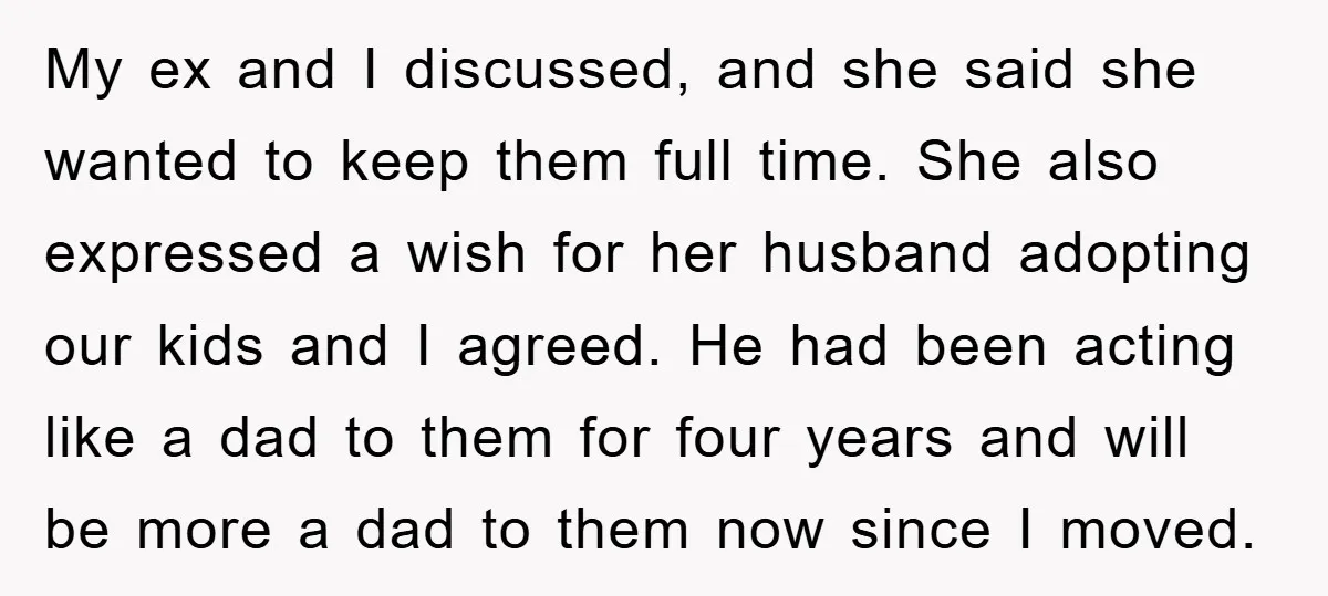 My ex and I discussed, and she said she wanted to keep them full time. She also expressed a wish for her husband adopting our kids and I agreed. He...
