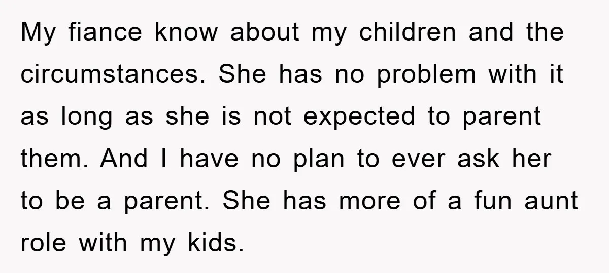 My fiance know about my children and the circumstances. She has no problem with it as long as she is not expected to parent them. And I have no plan...