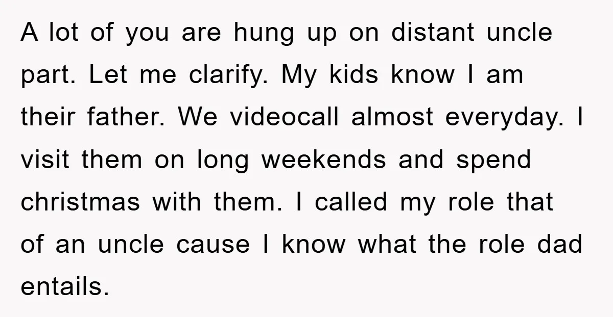 A lot of you are hung up on distant uncle part. Let me clarify. My kids know I am their father. We videocall almost everyday. I visit them on long...