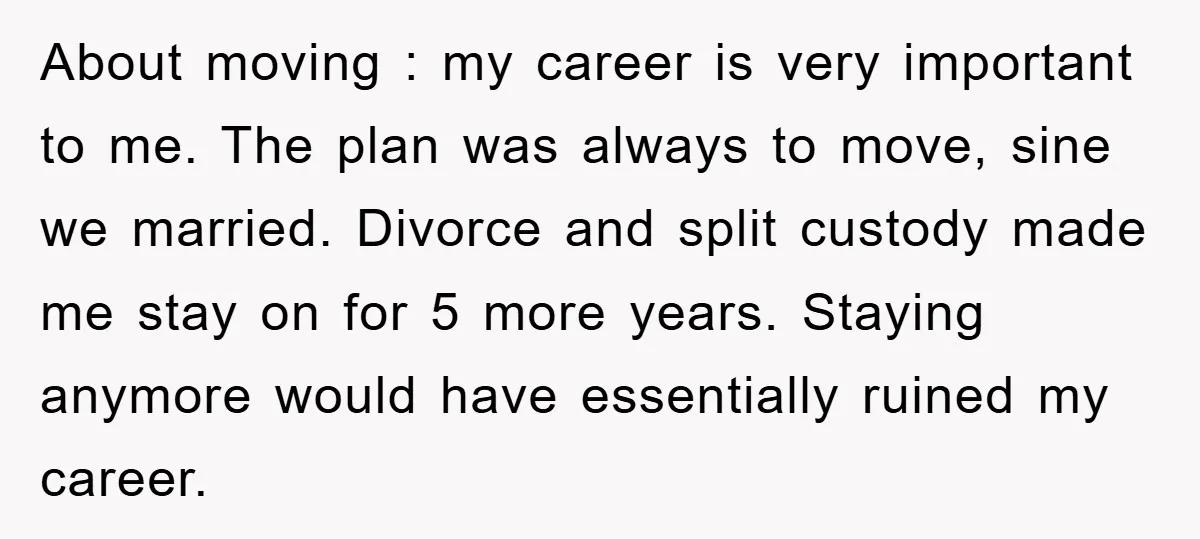 About moving : my career is very important to me. The plan was always to move, sine we married. Divorce and split custody made me stay on for 5 more...