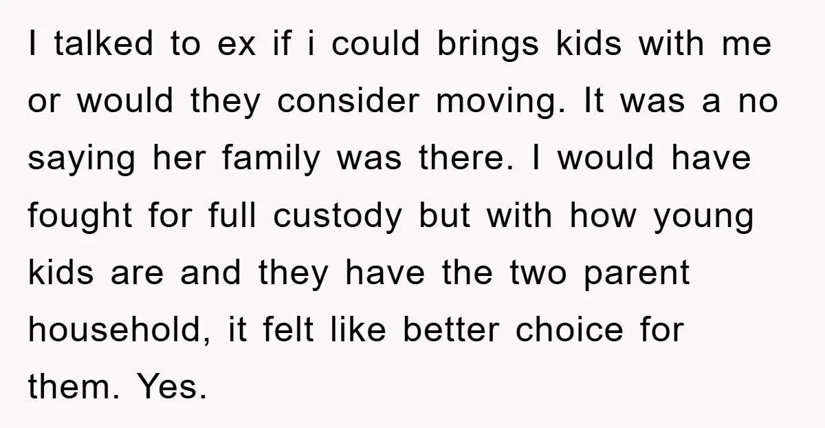 I talked to ex if i could brings kids with me or would they consider moving. It was a no saying her family was there. I would have fought for...