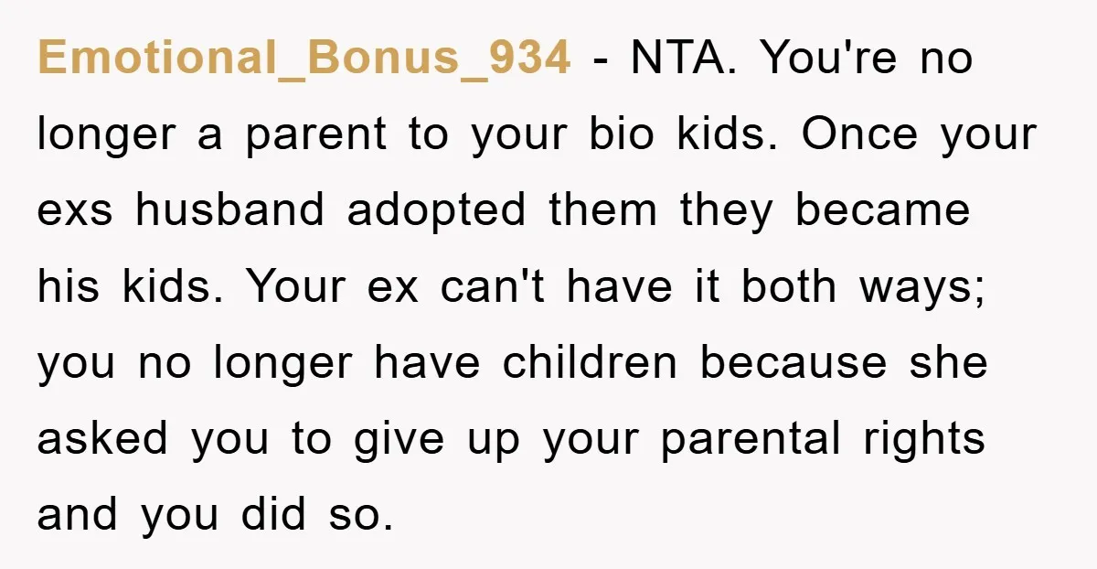 Emotional_Bonus_934 − NTA. You're no longer a parent to your bio kids. Once your exs husband adopted them they became his kids. Your ex can't have it both ways; you...
