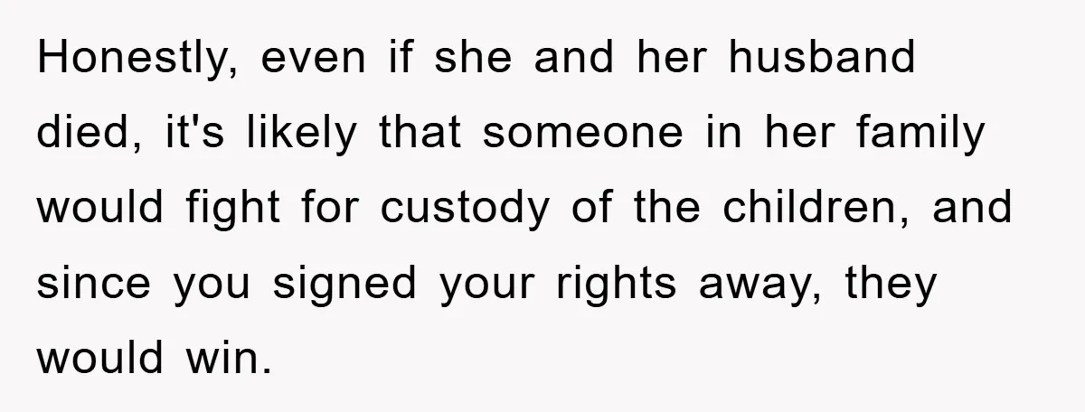 Honestly, even if she and her husband died, it's likely that someone in her family would fight for custody of the children, and since you signed your rights away, they...