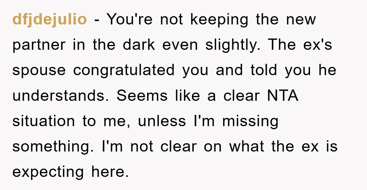 dfjdejulio − You're not keeping the new partner in the dark even slightly. The ex's spouse congratulated you and told you he understands. Seems like a clear NTA situation to...