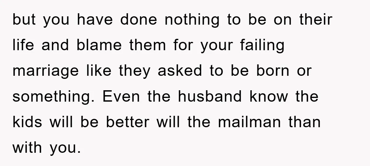 but you have done nothing to be on their life and blame them for your failing marriage like they asked to be born or something. Even the husband know the...