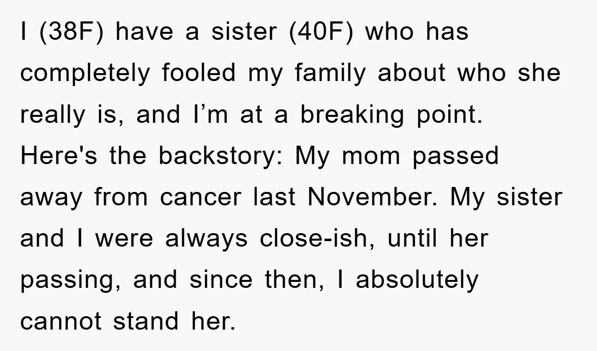I (38F) have a sister (40F) who has completely fooled my family about who she really is, and I’m at a breaking point. Here's the backstory: My mom passed away...
