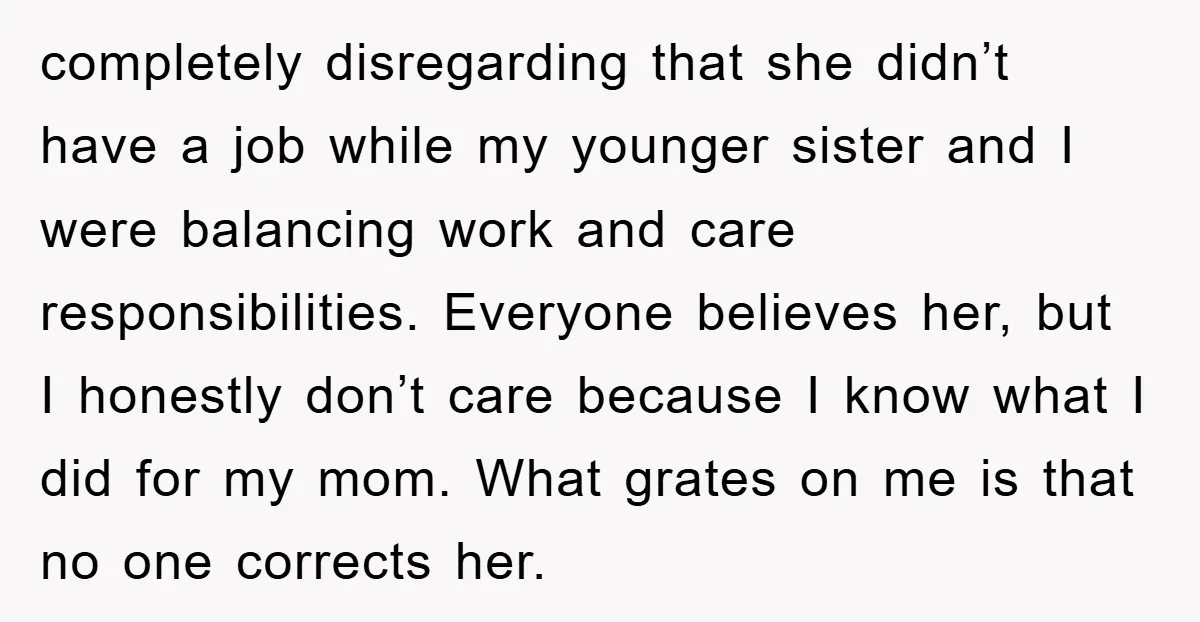 completely disregarding that she didn’t have a job while my younger sister and I were balancing work and care responsibilities. Everyone believes her, but I honestly don’t care because I...